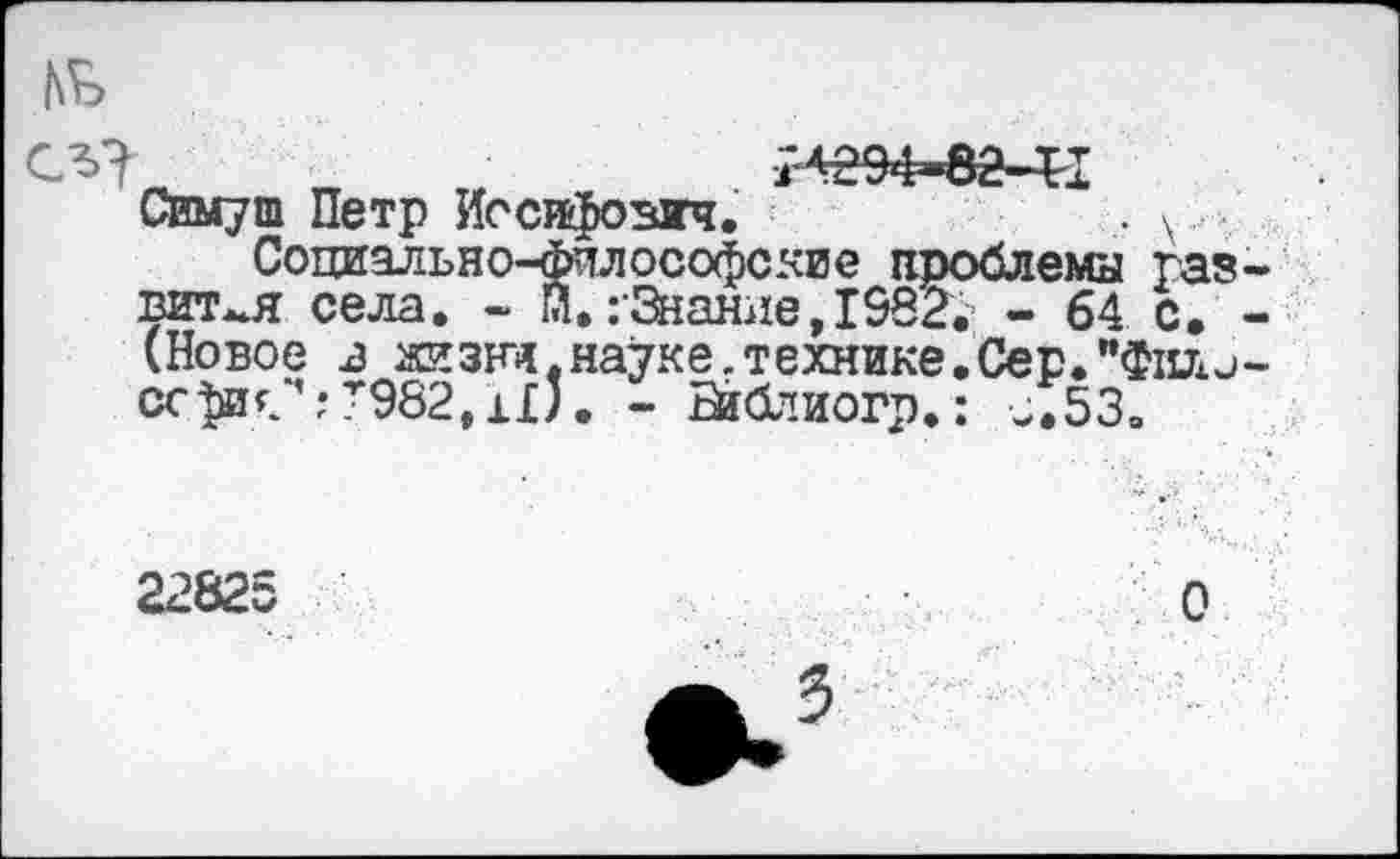 ﻿№
сл? гг « иеэ4»ва-41
Симуш Петр Иосифович.	. у.
Социально-философские проблемы развитая села. - Й.гЗнание,1982; - 64 с. -(Новое в жзни.науке.технике.Сер."Фили-ссфиС:Т982,11;. - Ба&тиогр.: ^.53.